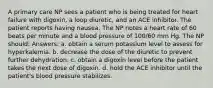 A primary care NP sees a patient who is being treated for heart failure with digoxin, a loop diuretic, and an ACE inhibitor. The patient reports having nausea. The NP notes a heart rate of 60 beats per minute and a blood pressure of 100/60 mm Hg. The NP should: Answers: a. obtain a serum potassium level to assess for hyperkalemia. b. decrease the dose of the diuretic to prevent further dehydration. c. obtain a digoxin level before the patient takes the next dose of digoxin. d. hold the ACE inhibitor until the patient's blood pressure stabilizes.