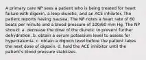 A primary care NP sees a patient who is being treated for heart failure with digoxin, a loop diuretic, and an ACE inhibitor. The patient reports having nausea. The NP notes a heart rate of 60 beats per minute and a blood pressure of 100/60 mm Hg. The NP should: a. decrease the dose of the diuretic to prevent further dehydration. b. obtain a serum potassium level to assess for hyperkalemia. c. obtain a digoxin level before the patient takes the next dose of digoxin. d. hold the ACE inhibitor until the patient's blood pressure stabilizes.