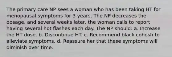 The primary care NP sees a woman who has been taking HT for menopausal symptoms for 3 years. The NP decreases the dosage, and several weeks later, the woman calls to report having several hot flashes each day. The NP should: a. Increase the HT dose. b. Discontinue HT. c. Recommend black cohosh to alleviate symptoms. d. Reassure her that these symptoms will diminish over time.