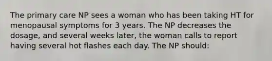 The primary care NP sees a woman who has been taking HT for menopausal symptoms for 3 years. The NP decreases the dosage, and several weeks later, the woman calls to report having several hot flashes each day. The NP should: