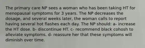 The primary care NP sees a woman who has been taking HT for menopausal symptoms for 3 years. The NP decreases the dosage, and several weeks later, the woman calls to report having several hot flashes each day. The NP should: a- increase the HT dose. b- discontinue HT. c- recommend black cohosh to alleviate symptoms. d- reassure her that these symptoms will diminish over time.