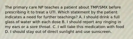 The primary care NP teaches a patient about TMP/SMX before prescribing it to treat a UTI. Which statement by the patient indicates a need for further teachings? A. I should drink a full glass of water with each dose B. I should report any ringing in my ears or a sore throat. C. I will take this medication with food D. I should stay out of direct sunlight and use sunscreen.