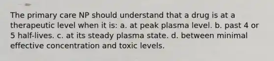 The primary care NP should understand that a drug is at a therapeutic level when it is: a. at peak plasma level. b. past 4 or 5 half-lives. c. at its steady plasma state. d. between minimal effective concentration and toxic levels.