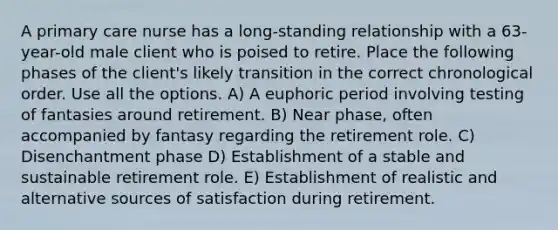 A primary care nurse has a long-standing relationship with a 63-year-old male client who is poised to retire. Place the following phases of the client's likely transition in the correct chronological order. Use all the options. A) A euphoric period involving testing of fantasies around retirement. B) Near phase, often accompanied by fantasy regarding the retirement role. C) Disenchantment phase D) Establishment of a stable and sustainable retirement role. E) Establishment of realistic and alternative sources of satisfaction during retirement.