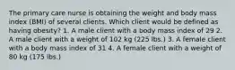 The primary care nurse is obtaining the weight and body mass index (BMI) of several clients. Which client would be defined as having obesity? 1. A male client with a body mass index of 29 2. A male client with a weight of 102 kg (225 lbs.) 3. A female client with a body mass index of 31 4. A female client with a weight of 80 kg (175 lbs.)