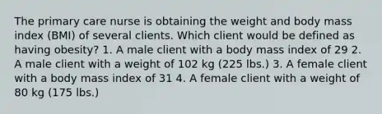 The primary care nurse is obtaining the weight and body mass index (BMI) of several clients. Which client would be defined as having obesity? 1. A male client with a body mass index of 29 2. A male client with a weight of 102 kg (225 lbs.) 3. A female client with a body mass index of 31 4. A female client with a weight of 80 kg (175 lbs.)