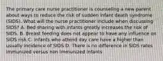 The primary care nurse practitioner is counseling a new parent about ways to reduce the risk of sudden infant death syndrome (SIDS). What will the nurse practitioner include when discussing SIDS? A. Bed sharing with infants greatly increases the risk of SIDS. B. Breast feeding does not appear to have any influence on SIDS risk C. Infants who attend day care have a higher than usually incidence of SIDS D. There is no difference in SIDS rates immunized versus non immunized infants