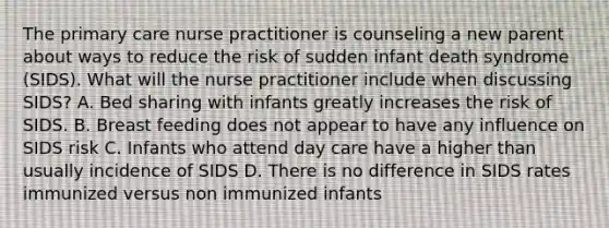 The primary care nurse practitioner is counseling a new parent about ways to reduce the risk of sudden infant death syndrome (SIDS). What will the nurse practitioner include when discussing SIDS? A. Bed sharing with infants greatly increases the risk of SIDS. B. Breast feeding does not appear to have any influence on SIDS risk C. Infants who attend day care have a higher than usually incidence of SIDS D. There is no difference in SIDS rates immunized versus non immunized infants