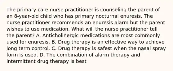 The primary care nurse practitioner is counseling the parent of an 8-year-old child who has primary nocturnal enuresis. The nurse practitioner recommends an enuresis alarm but the parent wishes to use medication. What will the nurse practitioner tell the parent? A. Anticholinergic medications are most commonly used for enuresis. B. Drug therapy is an effective way to achieve long term control. C. Drug therapy is safest when the nasal spray form is used. D. The combination of alarm therapy and intermittent drug therapy is best