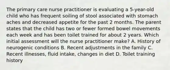 The primary care nurse practitioner is evaluating a 5-year-old child who has frequent soiling of stool associated with stomach aches and decreased appetite for the past 2 months. The parent states that the child has two or fewer formed bowel movements each week and has been toilet trained for about 2 years. Which initial assessment will the nurse practitioner make? A. History of neurogenic conditions B. Recent adjustments in the family C. Recent illnesses, fluid intake, changes in diet D. Toilet training history