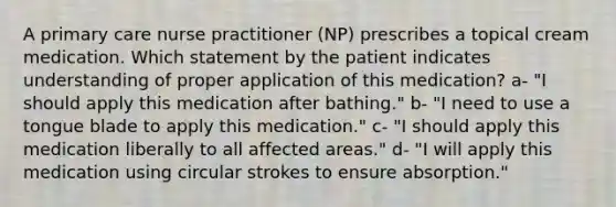 A primary care nurse practitioner (NP) prescribes a topical cream medication. Which statement by the patient indicates understanding of proper application of this medication? a- "I should apply this medication after bathing." b- "I need to use a tongue blade to apply this medication." c- "I should apply this medication liberally to all affected areas." d- "I will apply this medication using circular strokes to ensure absorption."