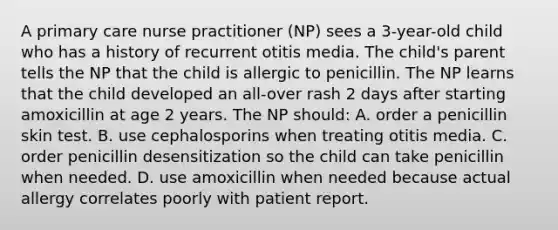 A primary care nurse practitioner (NP) sees a 3-year-old child who has a history of recurrent otitis media. The child's parent tells the NP that the child is allergic to penicillin. The NP learns that the child developed an all-over rash 2 days after starting amoxicillin at age 2 years. The NP should: A. order a penicillin skin test. B. use cephalosporins when treating otitis media. C. order penicillin desensitization so the child can take penicillin when needed. D. use amoxicillin when needed because actual allergy correlates poorly with patient report.