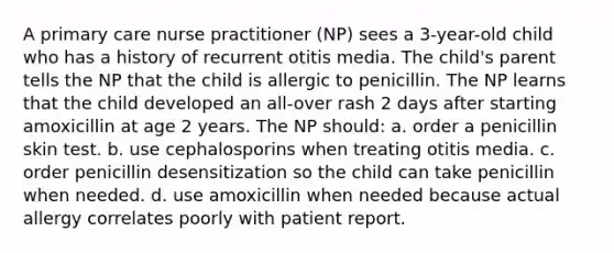 A primary care nurse practitioner (NP) sees a 3-year-old child who has a history of recurrent otitis media. The child's parent tells the NP that the child is allergic to penicillin. The NP learns that the child developed an all-over rash 2 days after starting amoxicillin at age 2 years. The NP should: a. order a penicillin skin test. b. use cephalosporins when treating otitis media. c. order penicillin desensitization so the child can take penicillin when needed. d. use amoxicillin when needed because actual allergy correlates poorly with patient report.