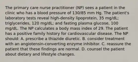 The primary care nurse practitioner (NP) sees a patient in the clinic who has a blood pressure of 130/85 mm Hg. The patient's laboratory tests reveal high-density lipoprotein, 35 mg/dL; triglycerides, 120 mg/dL; and fasting plasma glucose, 100 mg/dL. The NP calculates a body mass index of 29. The patient has a positive family history for cardiovascular disease. The NP should: A. prescribe a thiazide diuretic. B. consider treatment with an angiotensin-converting enzyme inhibitor. C. reassure the patient that these findings are normal. D. counsel the patient about dietary and lifestyle changes.