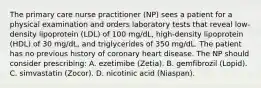 The primary care nurse practitioner (NP) sees a patient for a physical examination and orders laboratory tests that reveal low-density lipoprotein (LDL) of 100 mg/dL, high-density lipoprotein (HDL) of 30 mg/dL, and triglycerides of 350 mg/dL. The patient has no previous history of coronary heart disease. The NP should consider prescribing: A. ezetimibe (Zetia). B. gemfibrozil (Lopid). C. simvastatin (Zocor). D. nicotinic acid (Niaspan).