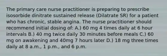 The primary care nurse practitioner is preparing to prescribe isosorbide dinitrate sustained release (Dilatrate SR) for a patient who has chronic, stable angina. The nurse practitioner should recommend initial dosing of: A.) 60 mg 4 times daily at 6 hour intervals B.) 40 mg twice daily 30 minutes before meals C.) 60 mg on awakening and 40mg 7 hours later D.) 18 mg three times daily at 8 a.m., 1 p.m., and 6 p.m.