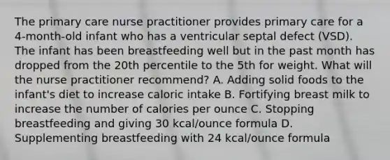 The primary care nurse practitioner provides primary care for a 4-month-old infant who has a ventricular septal defect (VSD). The infant has been breastfeeding well but in the past month has dropped from the 20th percentile to the 5th for weight. What will the nurse practitioner recommend? A. Adding solid foods to the infant's diet to increase caloric intake B. Fortifying breast milk to increase the number of calories per ounce C. Stopping breastfeeding and giving 30 kcal/ounce formula D. Supplementing breastfeeding with 24 kcal/ounce formula