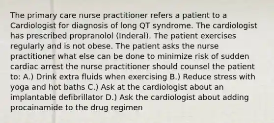 The primary care nurse practitioner refers a patient to a Cardiologist for diagnosis of long QT syndrome. The cardiologist has prescribed propranolol (Inderal). The patient exercises regularly and is not obese. The patient asks the nurse practitioner what else can be done to minimize risk of sudden cardiac arrest the nurse practitioner should counsel the patient to: A.) Drink extra fluids when exercising B.) Reduce stress with yoga and hot baths C.) Ask at the cardiologist about an implantable defibrillator D.) Ask the cardiologist about adding procainamide to the drug regimen