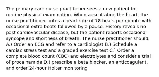 The primary care nurse practitioner sees a new patient for routine physical examination. When auscultating the heart, the nurse practitioner notes a heart rate of 78 beats per minute with occasional extra beats followed by a pause. History reveals no past cardiovascular disease, but the patient reports occasional syncope and shortness of breath. The nurse practitioner should: A.) Order an ECG and refer to a cardiologist B.) Schedule a cardiac stress test and a graded exercise test C.) Order a complete blood count (CBC) and electrolytes and consider a trial of procainamide D.) prescribe a beta blocker, an anticoagulant, and order 24-hour Holter monitoring