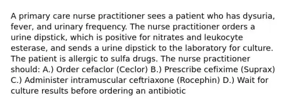 A primary care nurse practitioner sees a patient who has dysuria, fever, and urinary frequency. The nurse practitioner orders a urine dipstick, which is positive for nitrates and leukocyte esterase, and sends a urine dipstick to the laboratory for culture. The patient is allergic to sulfa drugs. The nurse practitioner should: A.) Order cefaclor (Ceclor) B.) Prescribe cefixime (Suprax) C.) Administer intramuscular ceftriaxone (Rocephin) D.) Wait for culture results before ordering an antibiotic