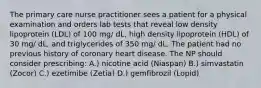 The primary care nurse practitioner sees a patient for a physical examination and orders lab tests that reveal low density lipoprotein (LDL) of 100 mg/ dL, high density lipoprotein (HDL) of 30 mg/ dL, and triglycerides of 350 mg/ dL. The patient had no previous history of coronary heart disease. The NP should consider prescribing: A.) nicotine acid (Niaspan) B.) simvastatin (Zocor) C.) ezetimibe (Zetia) D.) gemfibrozil (Lopid)