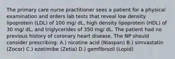 The primary care nurse practitioner sees a patient for a physical examination and orders lab tests that reveal low density lipoprotein (LDL) of 100 mg/ dL, high density lipoprotein (HDL) of 30 mg/ dL, and triglycerides of 350 mg/ dL. The patient had no previous history of coronary heart disease. The NP should consider prescribing: A.) nicotine acid (Niaspan) B.) simvastatin (Zocor) C.) ezetimibe (Zetia) D.) gemfibrozil (Lopid)