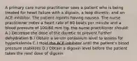 A primary care nurse practitioner sees a patient who is being treated for heart failure with a digoxin, a loop diuretic, and an ACE inhibitor. The patient reports having nausea. The nurse practitioner notes a heart rate of 60 beats per minute and a blood pressure of 100/60 mm Hg. the nurse practitioner should: A.) Decrease the dose of the diuretic to prevent further dehydration B.) Obtain a serum potassium level to assess for hyperkalemia C.) Hold the ACE inhibitor until the patient's blood pressure stabilizes D.) Obtain a digoxin level before the patient takes the next dose of digoxin