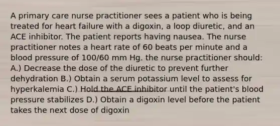 A primary care nurse practitioner sees a patient who is being treated for heart failure with a digoxin, a loop diuretic, and an ACE inhibitor. The patient reports having nausea. The nurse practitioner notes a heart rate of 60 beats per minute and a blood pressure of 100/60 mm Hg. the nurse practitioner should: A.) Decrease the dose of the diuretic to prevent further dehydration B.) Obtain a serum potassium level to assess for hyperkalemia C.) Hold the ACE inhibitor until the patient's blood pressure stabilizes D.) Obtain a digoxin level before the patient takes the next dose of digoxin