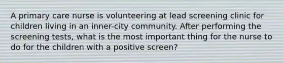 A primary care nurse is volunteering at lead screening clinic for children living in an inner-city community. After performing the screening tests, what is the most important thing for the nurse to do for the children with a positive screen?