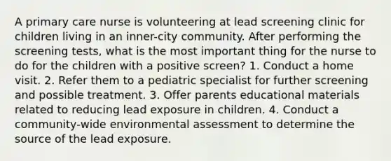 A primary care nurse is volunteering at lead screening clinic for children living in an inner-city community. After performing the screening tests, what is the most important thing for the nurse to do for the children with a positive screen? 1. Conduct a home visit. 2. Refer them to a pediatric specialist for further screening and possible treatment. 3. Offer parents educational materials related to reducing lead exposure in children. 4. Conduct a community-wide environmental assessment to determine the source of the lead exposure.