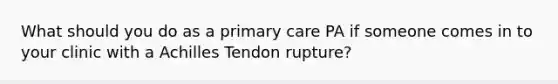 What should you do as a primary care PA if someone comes in to your clinic with a Achilles Tendon rupture?