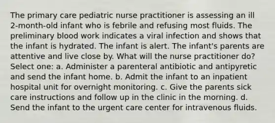 The primary care pediatric nurse practitioner is assessing an ill 2-month-old infant who is febrile and refusing most fluids. The preliminary blood work indicates a viral infection and shows that the infant is hydrated. The infant is alert. The infant's parents are attentive and live close by. What will the nurse practitioner do? Select one: a. Administer a parenteral antibiotic and antipyretic and send the infant home. b. Admit the infant to an inpatient hospital unit for overnight monitoring. c. Give the parents sick care instructions and follow up in the clinic in the morning. d. Send the infant to the urgent care center for intravenous fluids.