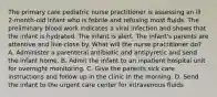 The primary care pediatric nurse practitioner is assessing an ill 2-month-old infant who is febrile and refusing most fluids. The preliminary blood work indicates a viral infection and shows that the infant is hydrated. The infant is alert. The infant's parents are attentive and live close by. What will the nurse practitioner do? A. Administer a parenteral antibiotic and antipyretic and send the infant home. B. Admit the infant to an inpatient hospital unit for overnight monitoring. C. Give the parents sick care instructions and follow up in the clinic in the morning. D. Send the infant to the urgent care center for intravenous fluids