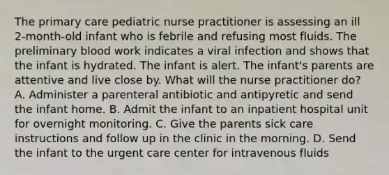 The primary care pediatric nurse practitioner is assessing an ill 2-month-old infant who is febrile and refusing most fluids. The preliminary blood work indicates a viral infection and shows that the infant is hydrated. The infant is alert. The infant's parents are attentive and live close by. What will the nurse practitioner do? A. Administer a parenteral antibiotic and antipyretic and send the infant home. B. Admit the infant to an inpatient hospital unit for overnight monitoring. C. Give the parents sick care instructions and follow up in the clinic in the morning. D. Send the infant to the urgent care center for intravenous fluids