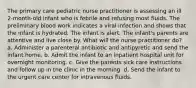 The primary care pediatric nurse practitioner is assessing an ill 2-month-old infant who is febrile and refusing most fluids. The preliminary blood work indicates a viral infection and shows that the infant is hydrated. The infant is alert. The infant's parents are attentive and live close by. What will the nurse practitioner do? a. Administer a parenteral antibiotic and antipyretic and send the infant home. b. Admit the infant to an inpatient hospital unit for overnight monitoring. c. Give the parents sick care instructions and follow up in the clinic in the morning. d. Send the infant to the urgent care center for intravenous fluids.