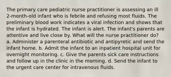 The primary care pediatric nurse practitioner is assessing an ill 2-month-old infant who is febrile and refusing most fluids. The preliminary blood work indicates a viral infection and shows that the infant is hydrated. The infant is alert. The infant's parents are attentive and live close by. What will the nurse practitioner do? a. Administer a parenteral antibiotic and antipyretic and send the infant home. b. Admit the infant to an inpatient hospital unit for overnight monitoring. c. Give the parents sick care instructions and follow up in the clinic in the morning. d. Send the infant to the urgent care center for intravenous fluids.