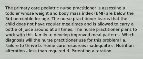 The primary care pediatric nurse practitioner is assessing a toddler whose weight and body mass index (BMI) are below the 3rd percentile for age. The nurse practitioner learns that the child does not have regular mealtimes and is allowed to carry a bottle of juice around at all times. The nurse practitioner plans to work with this family to develop improved meal patterns. Which diagnosis will the nurse practitioner use for this problem? a. Failure to thrive b. Home care resources inadequate c. Nutrition alteration - less than required d. Parenting alteration