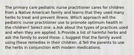 The primary care pediatric nurse practitioner cares for children from a Native American family and learns that they used many herbs to treat and prevent illness. Which approach will the pediatric nurse practitioner use to promote optimum health in the children? Select one: a.Ask about the types of practices used and when they are applied. b.Provide a list of harmful herbs and ask the family to avoid those. c.Suggest that the family avoid using these remedies in their children. d.Tell the parents to use the herbs in conjunction with modern medications.