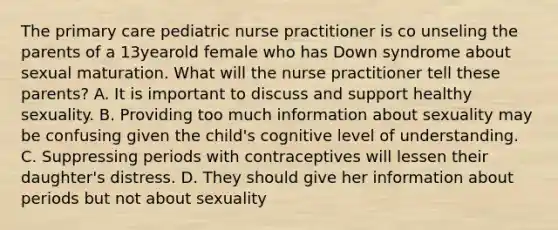 The primary care pediatric nurse practitioner is co unseling the parents of a 13yearold female who has Down syndrome about sexual maturation. What will the nurse practitioner tell these parents? A. It is important to discuss and support healthy sexuality. B. Providing too much information about sexuality may be confusing given the child's cognitive level of understanding. C. Suppressing periods with contraceptives will lessen their daughter's distress. D. They should give her information about periods but not about sexuality