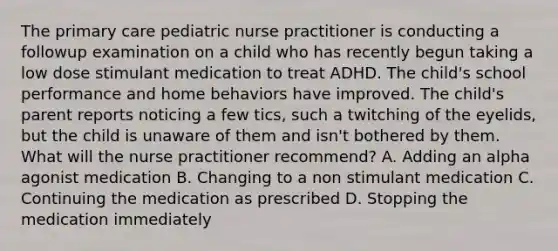 The primary care pediatric nurse practitioner is conducting a followup examination on a child who has recently begun taking a low dose stimulant medication to treat ADHD. The child's school performance and home behaviors have improved. The child's parent reports noticing a few tics, such a twitching of the eyelids, but the child is unaware of them and isn't bothered by them. What will the nurse practitioner recommend? A. Adding an alpha agonist medication B. Changing to a non stimulant medication C. Continuing the medication as prescribed D. Stopping the medication immediately