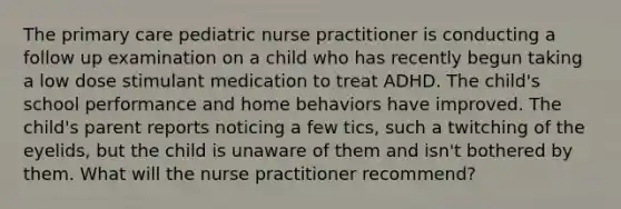 The primary care pediatric nurse practitioner is conducting a follow up examination on a child who has recently begun taking a low dose stimulant medication to treat ADHD. The child's school performance and home behaviors have improved. The child's parent reports noticing a few tics, such a twitching of the eyelids, but the child is unaware of them and isn't bothered by them. What will the nurse practitioner recommend?