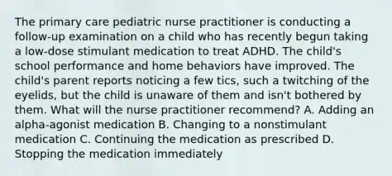 The primary care pediatric nurse practitioner is conducting a follow-up examination on a child who has recently begun taking a low-dose stimulant medication to treat ADHD. The child's school performance and home behaviors have improved. The child's parent reports noticing a few tics, such a twitching of the eyelids, but the child is unaware of them and isn't bothered by them. What will the nurse practitioner recommend? A. Adding an alpha-agonist medication B. Changing to a nonstimulant medication C. Continuing the medication as prescribed D. Stopping the medication immediately