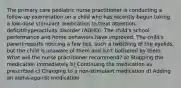 The primary care pediatric nurse practitioner is conducting a follow-up examination on a child who has recently begun taking a low-dose stimulant medication to treat attention-deficit/hyperactivity disorder (ADHD). The child's school performance and home behaviors have improved. The child's parent reports noticing a few tics, such a twitching of the eyelids, but the child is unaware of them and isn't bothered by them. What will the nurse practitioner recommend? a) Stopping the medication immediately b) Continuing the medication as prescribed c) Changing to a non-stimulant medication d) Adding an alpha-agonist medication