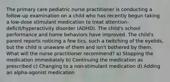 The primary care pediatric nurse practitioner is conducting a follow-up examination on a child who has recently begun taking a low-dose stimulant medication to treat attention-deficit/hyperactivity disorder (ADHD). The child's school performance and home behaviors have improved. The child's parent reports noticing a few tics, such a twitching of the eyelids, but the child is unaware of them and isn't bothered by them. What will the nurse practitioner recommend? a) Stopping the medication immediately b) Continuing the medication as prescribed c) Changing to a non-stimulant medication d) Adding an alpha-agonist medication