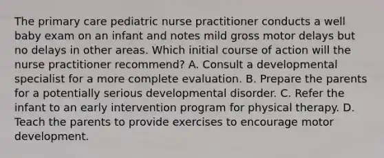 The primary care pediatric nurse practitioner conducts a well baby exam on an infant and notes mild gross motor delays but no delays in other areas. Which initial course of action will the nurse practitioner recommend? A. Consult a developmental specialist for a more complete evaluation. B. Prepare the parents for a potentially serious developmental disorder. C. Refer the infant to an early intervention program for physical therapy. D. Teach the parents to provide exercises to encourage motor development.