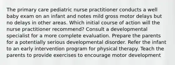 The primary care pediatric nurse practitioner conducts a well baby exam on an infant and notes mild gross motor delays but no delays in other areas. Which initial course of action will the nurse practitioner recommend? Consult a developmental specialist for a more complete evaluation. Prepare the parents for a potentially serious developmental disorder. Refer the infant to an early intervention program for physical therapy. Teach the parents to provide exercises to encourage motor development