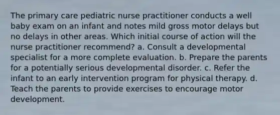 The primary care pediatric nurse practitioner conducts a well baby exam on an infant and notes mild gross motor delays but no delays in other areas. Which initial course of action will the nurse practitioner recommend? a. Consult a developmental specialist for a more complete evaluation. b. Prepare the parents for a potentially serious developmental disorder. c. Refer the infant to an early intervention program for physical therapy. d. Teach the parents to provide exercises to encourage motor development.