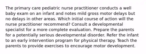 The primary care pediatric nurse practitioner conducts a well baby exam on an infant and notes mild gross motor delays but no delays in other areas. Which initial course of action will the nurse practitioner recommend? Consult a developmental specialist for a more complete evaluation. Prepare the parents for a potentially serious developmental disorder. Refer the infant to an early intervention program for physical therapy. Teach the parents to provide exercises to encourage motor development.