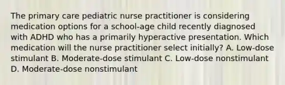 The primary care pediatric nurse practitioner is considering medication options for a school-age child recently diagnosed with ADHD who has a primarily hyperactive presentation. Which medication will the nurse practitioner select initially? A. Low-dose stimulant B. Moderate-dose stimulant C. Low-dose nonstimulant D. Moderate-dose nonstimulant