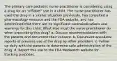 The primary care pediatric nurse practitioner is considering using a drug for an "offlabel" use in a child. The nurse practitioner has used the drug in a similar situation previously, has consulted a pharmacology resource and the FDA website, and has determined that there are no significant contraindications and warnings for this child. What else must the nurse practitioner do when prescribing this drug? a. Discuss recommendations with the parents and document their consent. b. Document anecdotal reports of previous use of the drug by other providers. c. Follow up daily with the parents to determine safe administration of the drug. d. Report this use to the FDA Medwatch website for tracking purposes.